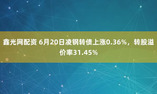 鑫光网配资 6月20日凌钢转债上涨0.36%，转股溢价率31.45%