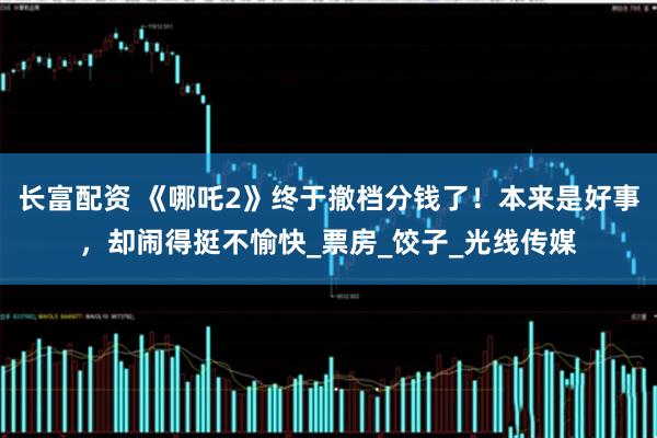 长富配资 《哪吒2》终于撤档分钱了！本来是好事，却闹得挺不愉快_票房_饺子_光线传媒
