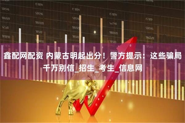 鑫配网配资 内蒙古明起出分！警方提示：这些骗局千万别信_招生_考生_信息网