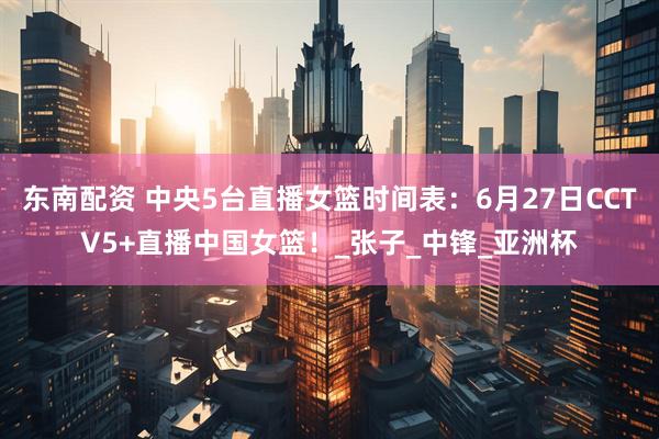 东南配资 中央5台直播女篮时间表：6月27日CCTV5+直播中国女篮！_张子_中锋_亚洲杯