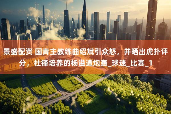 景盛配资 国青主教练曲绍斌引众怒，并晒出虎扑评分，杜锋培养的杨溢遭炮轰_球迷_比赛_1