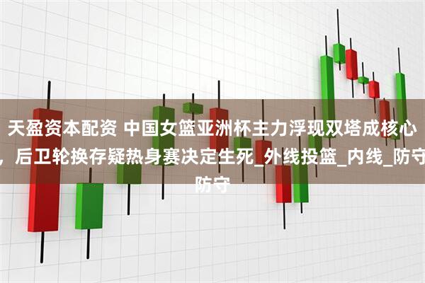 天盈资本配资 中国女篮亚洲杯主力浮现双塔成核心，后卫轮换存疑热身赛决定生死_外线投篮_内线_防守