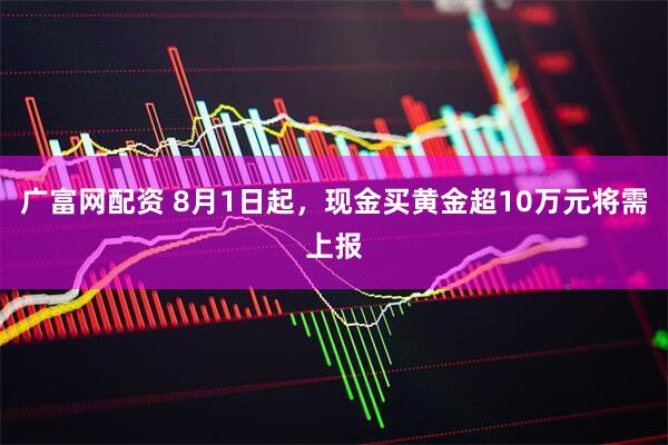 广富网配资 8月1日起，现金买黄金超10万元将需上报