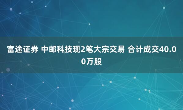 富途证券 中邮科技现2笔大宗交易 合计成交40.00万股