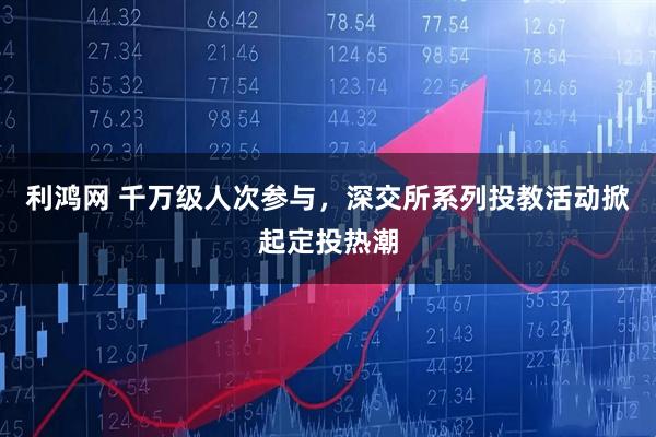 利鸿网 千万级人次参与，深交所系列投教活动掀起定投热潮