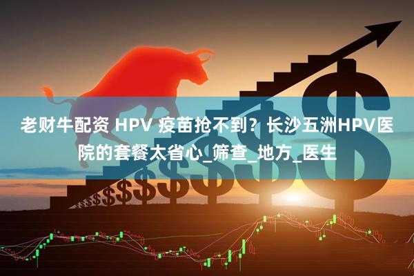 老财牛配资 HPV 疫苗抢不到？长沙五洲HPV医院的套餐太省心_筛查_地方_医生