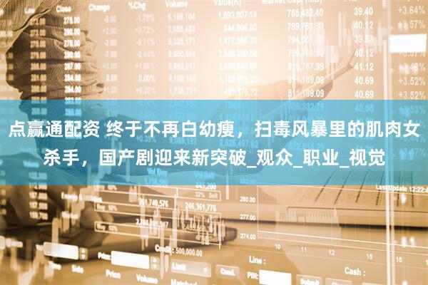 点赢通配资 终于不再白幼瘦，扫毒风暴里的肌肉女杀手，国产剧迎来新突破_观众_职业_视觉