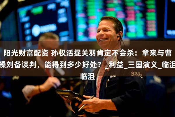 阳光财富配资 孙权活捉关羽肯定不会杀：拿来与曹操刘备谈判，能得到多少好处？_利益_三国演义_临沮