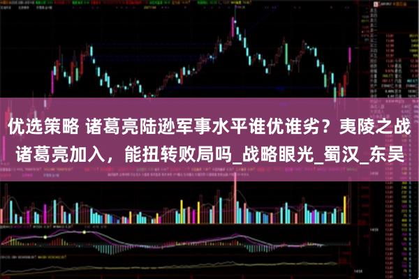 优选策略 诸葛亮陆逊军事水平谁优谁劣？夷陵之战诸葛亮加入，能扭转败局吗_战略眼光_蜀汉_东吴