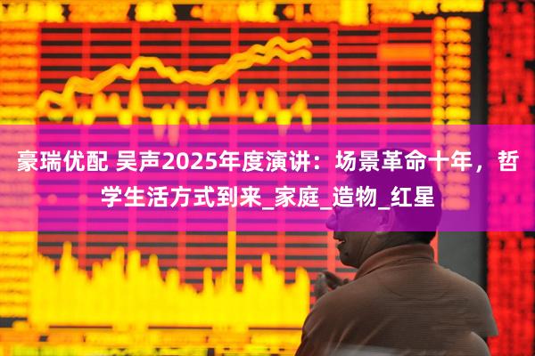 豪瑞优配 吴声2025年度演讲：场景革命十年，哲学生活方式到来_家庭_造物_红星