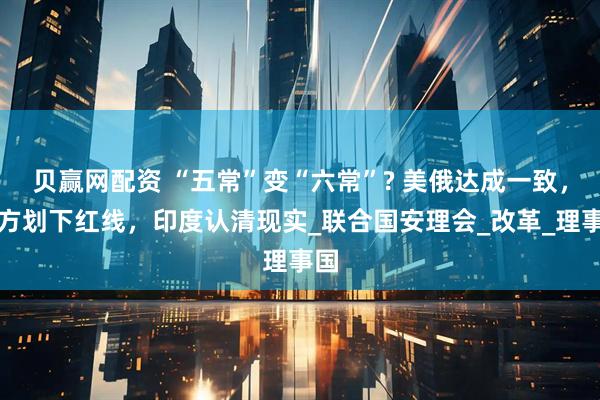 贝赢网配资 “五常”变“六常”? 美俄达成一致，中方划下红线，印度认清现实_联合国安理会_改革_理事国