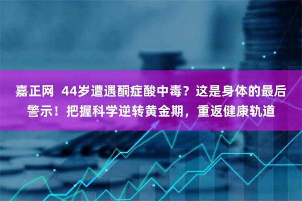 嘉正网  44岁遭遇酮症酸中毒？这是身体的最后警示！把握科学逆转黄金期，重返健康轨道