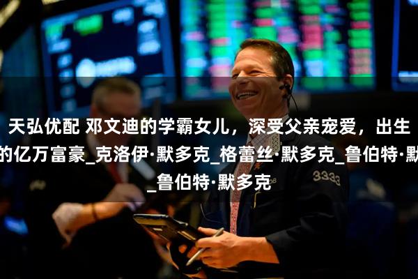 天弘优配 邓文迪的学霸女儿，深受父亲宠爱，出生罗马的亿万富豪_克洛伊·默多克_格蕾丝·默多克_鲁伯特·默多克