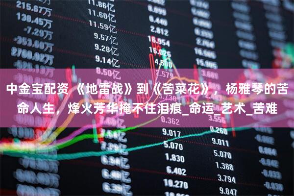 中金宝配资 《地雷战》到《苦菜花》，杨雅琴的苦命人生，烽火芳华掩不住泪痕_命运_艺术_苦难