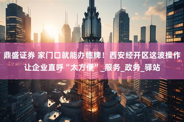 鼎盛证券 家门口就能办临牌！西安经开区这波操作让企业直呼“太方便”_服务_政务_驿站