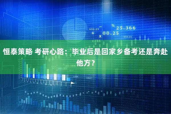 恒泰策略 考研心路：毕业后是回家乡备考还是奔赴他方？