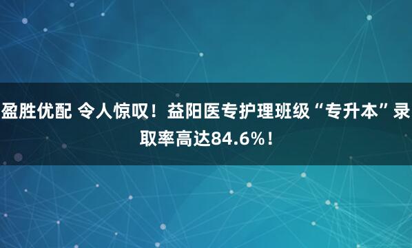 盈胜优配 令人惊叹！益阳医专护理班级“专升本”录取率高达84.6%！
