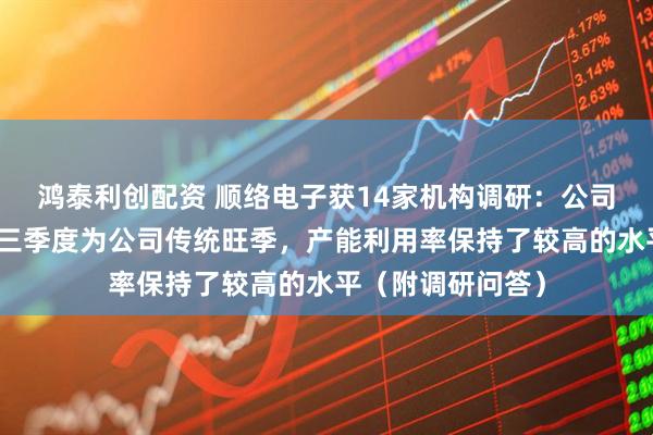 鸿泰利创配资 顺络电子获14家机构调研：公司目前订单饱满，三季度为公司传统旺季，产能利用率保持了较高的水平（附调研问答）