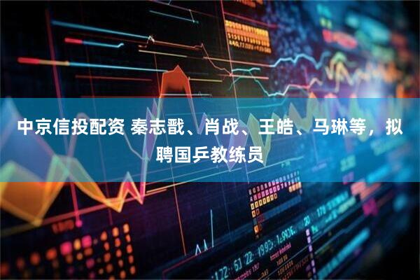 中京信投配资 秦志戬、肖战、王皓、马琳等，拟聘国乒教练员