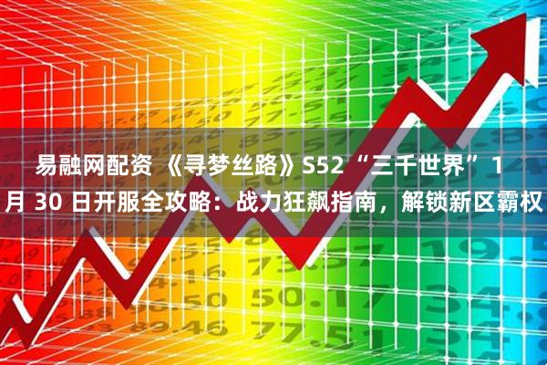 易融网配资 《寻梦丝路》S52 “三千世界” 1 月 30 日开服全攻略：战力狂飙指南，解锁新区霸权