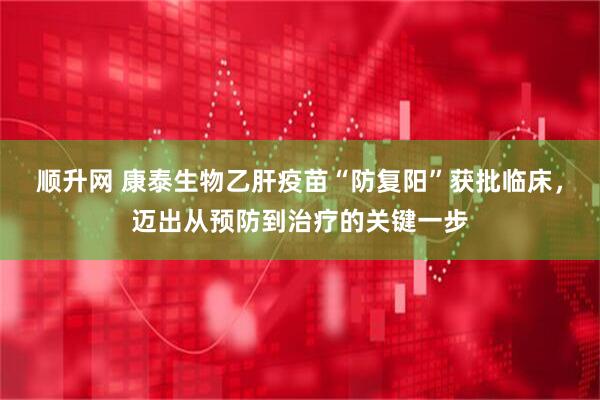 顺升网 康泰生物乙肝疫苗“防复阳”获批临床，迈出从预防到治疗的关键一步