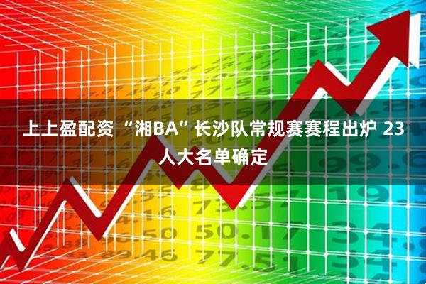 上上盈配资 “湘BA”长沙队常规赛赛程出炉 23人大名单确定