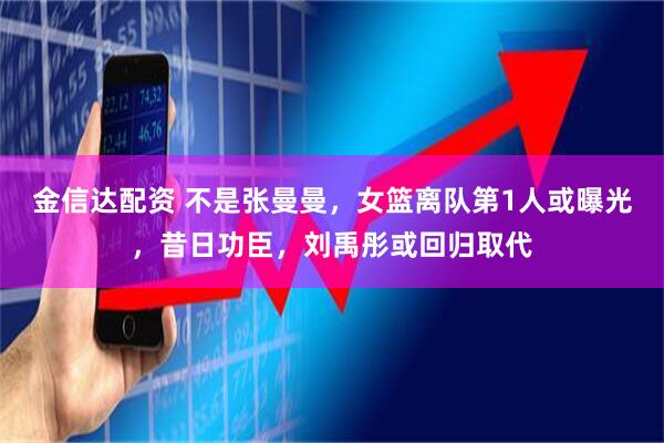 金信达配资 不是张曼曼，女篮离队第1人或曝光，昔日功臣，刘禹彤或回归取代