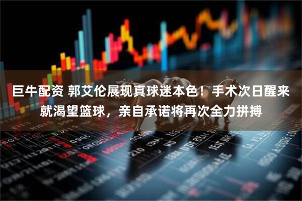 巨牛配资 郭艾伦展现真球迷本色！手术次日醒来就渴望篮球，亲自承诺将再次全力拼搏